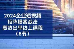 （11285期）2024企业-短视频-矩阵 爆客战法，高效出单线上课程（6节）