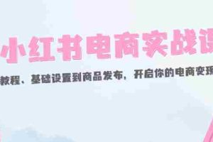 （12367期）小红书电商实战课：开店教程、基础设置到商品发布，开启你的电商变现之路