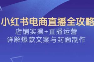 （14410期）小红书电商直播全攻略，店铺实操+直播运营，详解爆款文案与封面制作